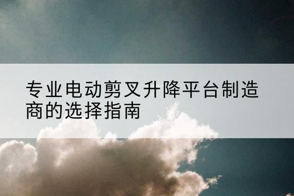 卫东电动剪叉升降平台厂家-专业电动剪叉升降平台制造商的选择指南