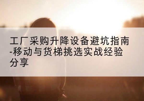 卫东移动式升降机怎么选-工厂采购升降设备避坑指南-移动与货梯挑选实战经验分享