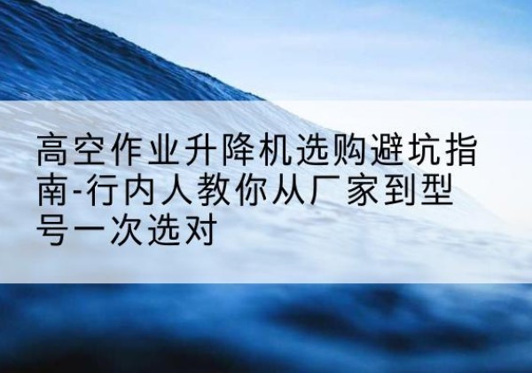 卫东升降平台厂家-高空作业升降机选购避坑指南-行内人教你从厂家到型号一次选对