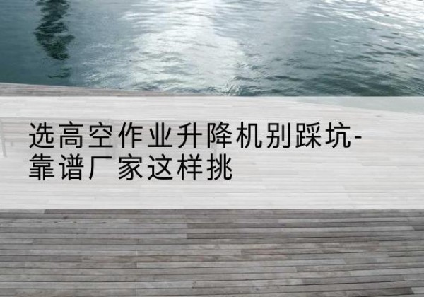 卫东剪叉式升降机厂家-选高空作业升降机别踩坑-靠谱厂家这样挑