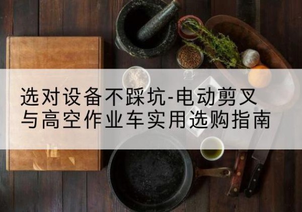 卫东电动剪叉升降平台怎么选-选对设备不踩坑-电动剪叉与高空作业车实用选购指南