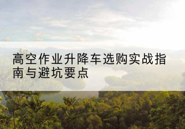 卫东升降车怎么选-高空作业升降车选购实战指南与避坑要点