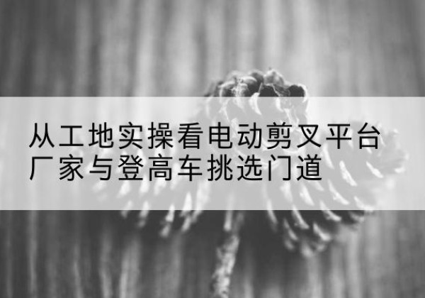 卫东电动剪叉升降平台厂家-从工地实操看电动剪叉平台厂家与登高车挑选门道