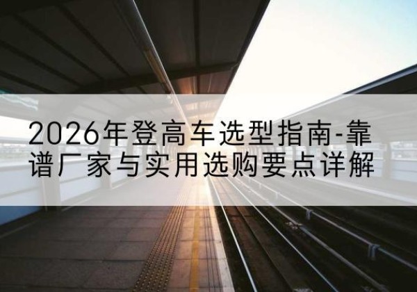 卫东登高车厂家推荐-2026年登高车选型指南-靠谱厂家与实用选购要点详解